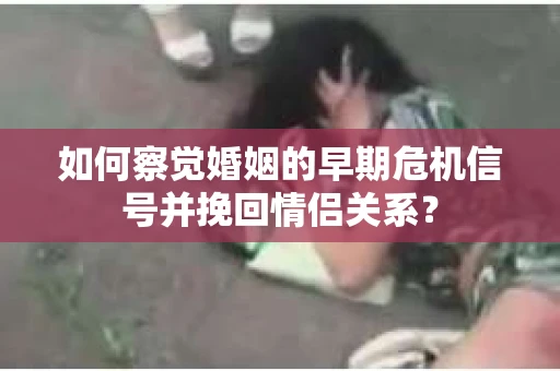 如何察觉婚姻的早期危机信号并挽回情侣关系？