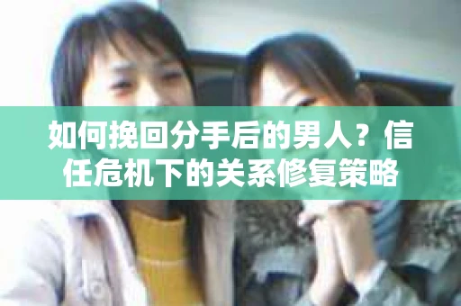 如何挽回分手后的男人?信任危机下的关系修复策略 如何挽回分手后的男人?信任危机下的关系修复策略