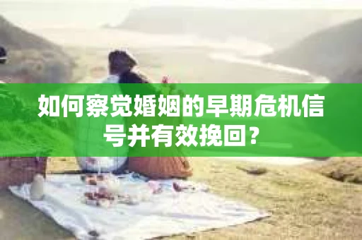 如何察觉婚姻的早期危机信号并有效挽回？