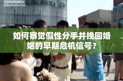 如何察觉假性分手并挽回婚姻的早期危机信号? 如何察觉假性分手并挽回婚姻的早期危机信号?