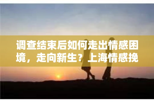 调查结束后如何走出情感困境,走向新生?上海情感挽回婚姻公司给出的专业建议 调查结束后如何走出情感困境,走向新生?上海情感挽回婚姻公司给出的专业建议