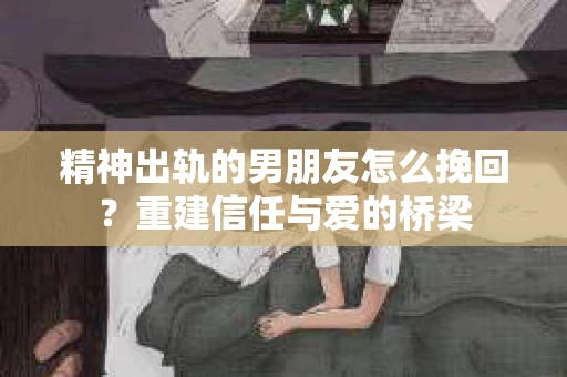 精神出轨的男朋友怎么挽回？重建信任与爱的桥梁
