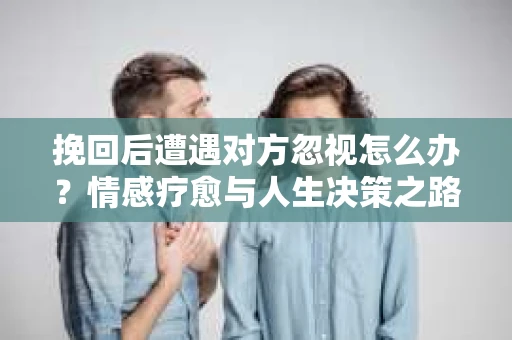 挽回后遭遇对方忽视怎么办?情感疗愈与人生决策之路 挽回后遭遇对方忽视怎么办?情感疗愈与人生决策之路