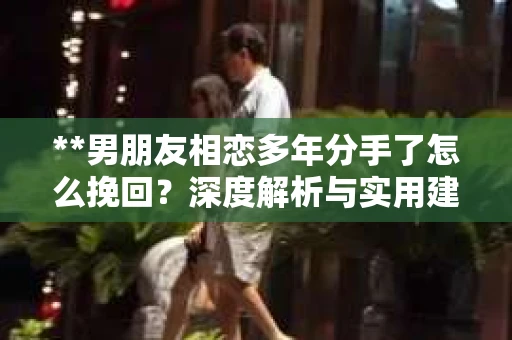**男朋友相恋多年分手了怎么挽回?深度解析与实用建议** **男朋友相恋多年分手了怎么挽回?深度解析与实用建议**