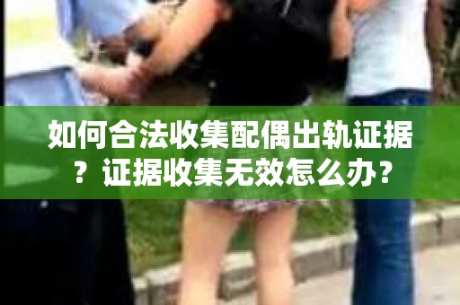 如何合法收集配偶出轨证据？证据收集无效怎么办？