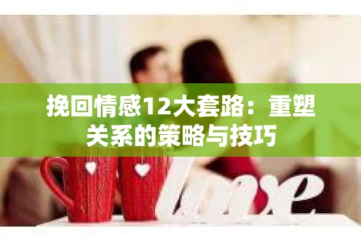 挽回情感12大套路：重塑关系的策略与技巧