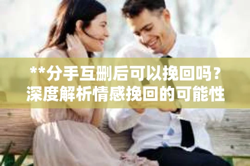 **分手互删后可以挽回吗？深度解析情感挽回的可能性**