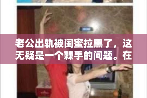 老公出轨被闺蜜拉黑了，这无疑是一个棘手的问题。在这个问题上，我想要和大家分享一下我的看法和经历，希望能给大家带来一些启示。