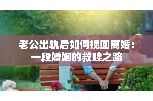 老公出轨后如何挽回离婚：一段婚姻的救赎之路