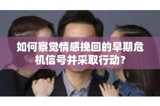 如何察觉情感挽回的早期危机信号并采取行动？