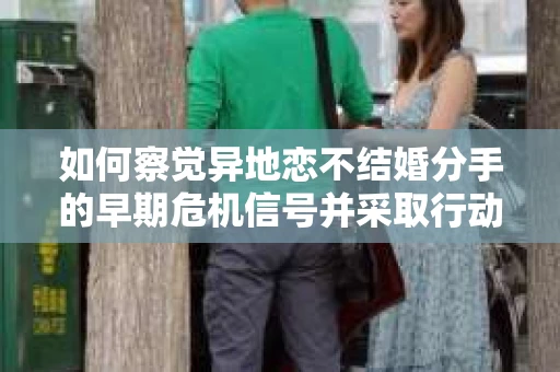 如何察觉异地恋不结婚分手的早期危机信号并采取行动？