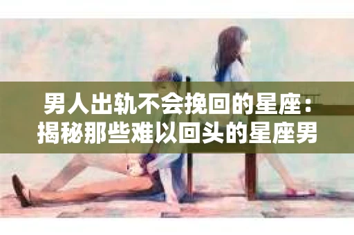 男人出轨不会挽回的星座：揭秘那些难以回头的星座男