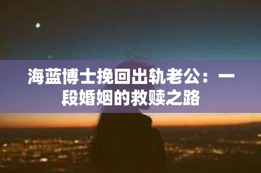 海蓝博士挽回出轨老公：一段婚姻的救赎之路