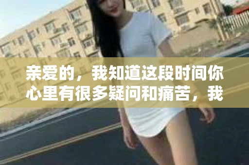 亲爱的，我知道这段时间你心里有很多疑问和痛苦，我也一样。我们在一起的时光，有欢笑也有泪水，那些美好的回忆，我永远都不会忘记。今天，我想通过这条短信，向你表达我的一些想法。