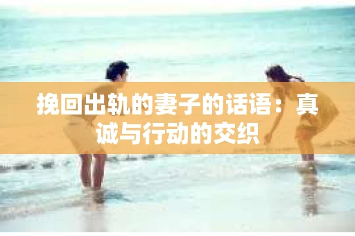 挽回出轨的妻子的话语:真诚与行动的交织 挽回出轨的妻子的话语:真诚与行动的交织