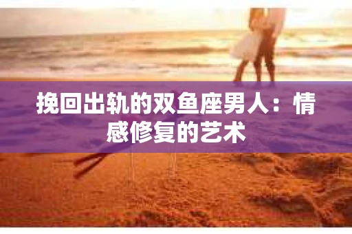 挽回出轨的双鱼座男人：情感修复的艺术