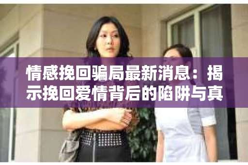 情感挽回骗局最新消息：揭示挽回爱情背后的陷阱与真相