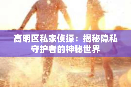 高明区私家侦探:揭秘隐私守护者的神秘世界 高明区私家侦探:揭秘隐私守护者的神秘世界