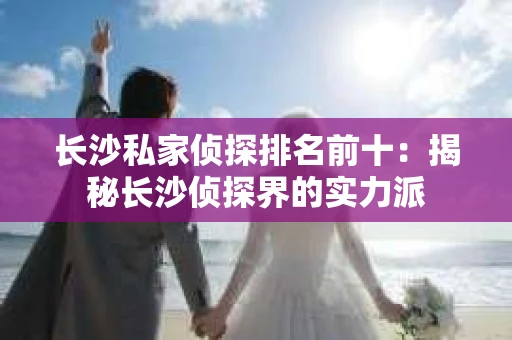 长沙私家侦探排名前十：揭秘长沙侦探界的实力派