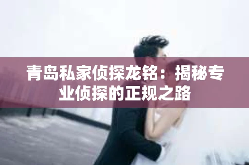 青岛私家侦探龙铭：揭秘专业侦探的正规之路
