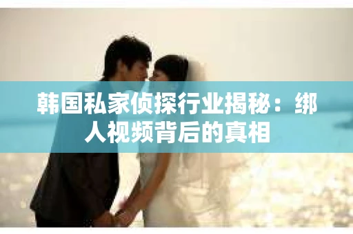 韩国私家侦探行业揭秘：绑人视频背后的真相