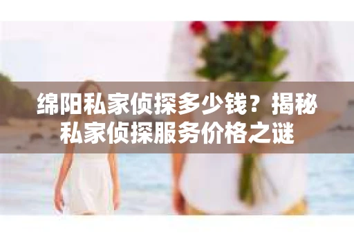绵阳私家侦探多少钱？揭秘私家侦探服务价格之谜