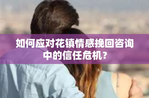 如何应对花镇情感挽回咨询中的信任危机? 如何应对花镇情感挽回咨询中的信任危机?