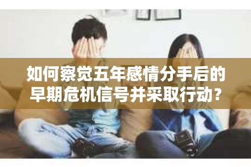 如何察觉五年感情分手后的早期危机信号并采取行动？