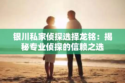 银川私家侦探选择龙铭：揭秘专业侦探的信赖之选