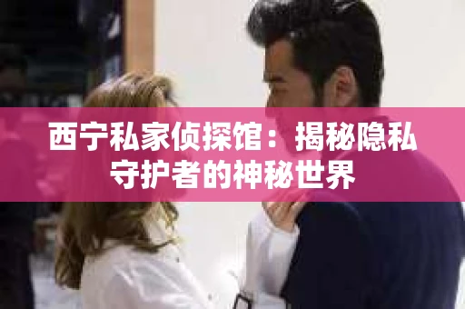 西宁私家侦探馆：揭秘隐私守护者的神秘世界