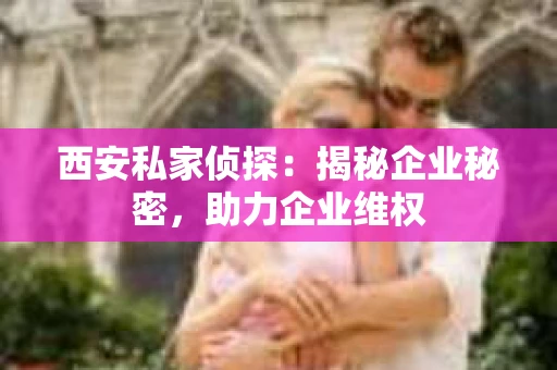 西安私家侦探：揭秘企业秘密，助力企业维权
