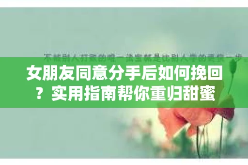 女朋友同意分手后如何挽回?实用指南帮你重归甜蜜 女朋友同意分手后如何挽回?实用指南帮你重归甜蜜