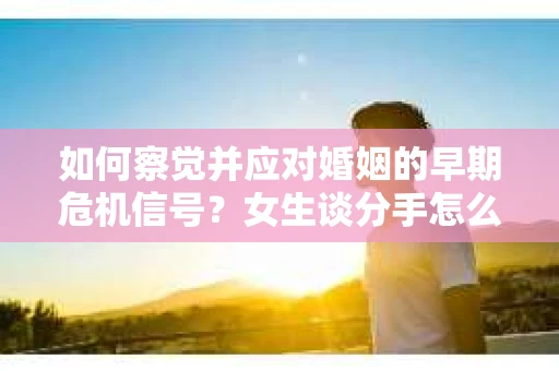 如何察觉并应对婚姻的早期危机信号？女生谈分手怎么挽回