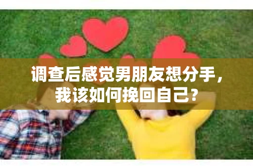 调查后感觉男朋友想分手，我该如何挽回自己？