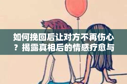 如何挽回后让对方不再伤心？揭露真相后的情感疗愈与前行计划