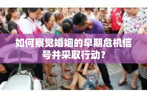 如何察觉婚姻的早期危机信号并采取行动? 如何察觉婚姻的早期危机信号并采取行动?