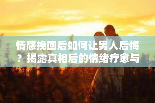 情感挽回后如何让男人后悔?揭露真相后的情绪疗愈与人生决策 情感挽回后如何让男人后悔?揭露真相后的情绪疗愈与人生决策