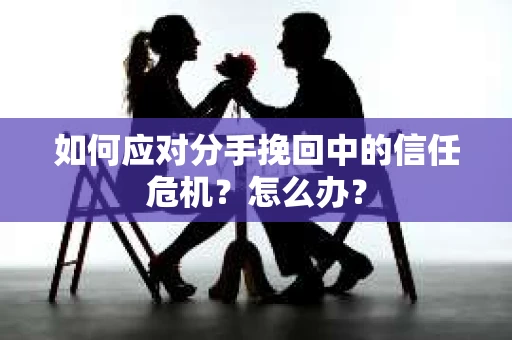 如何应对分手挽回中的信任危机？怎么办？