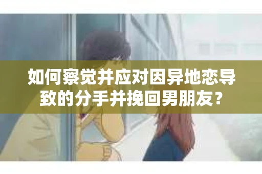 如何察觉并应对因异地恋导致的分手并挽回男朋友？