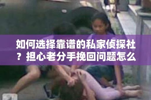 如何选择靠谱的私家侦探社？担心老分手挽回问题怎么办？