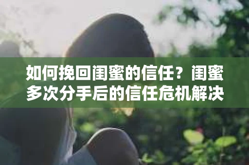 如何挽回闺蜜的信任？闺蜜多次分手后的信任危机解决方案