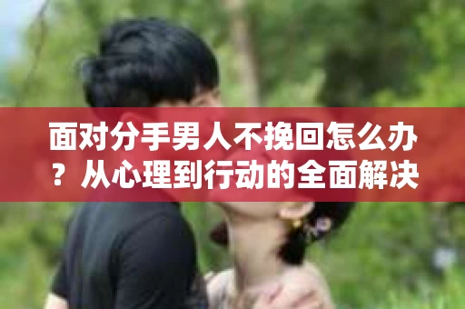 面对分手男人不挽回怎么办?从心理到行动的全面解决方案 面对分手男人不挽回怎么办?从心理到行动的全面解决方案