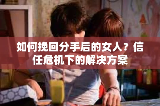 如何挽回分手后的女人?信任危机下的解决方案 如何挽回分手后的女人?信任危机下的解决方案