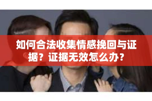 如何合法收集情感挽回与证据？证据无效怎么办？
