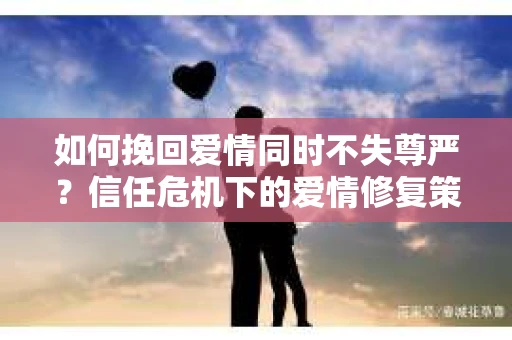 如何挽回爱情同时不失尊严？信任危机下的爱情修复策略
