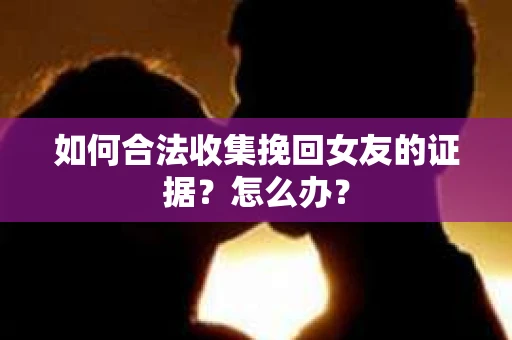 如何合法收集挽回女友的证据？怎么办？