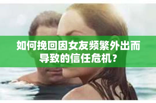 如何挽回因女友频繁外出而导致的信任危机？