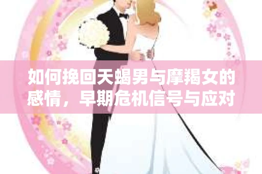 如何挽回天蝎男与摩羯女的感情，早期危机信号与应对策略