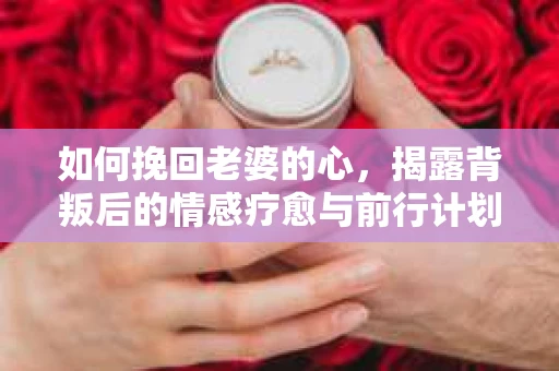 如何挽回老婆的心,揭露背叛后的情感疗愈与前行计划 如何挽回老婆的心,揭露背叛后的情感疗愈与前行计划