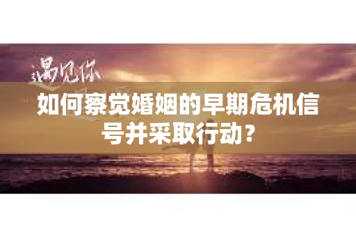 如何察觉婚姻的早期危机信号并采取行动？